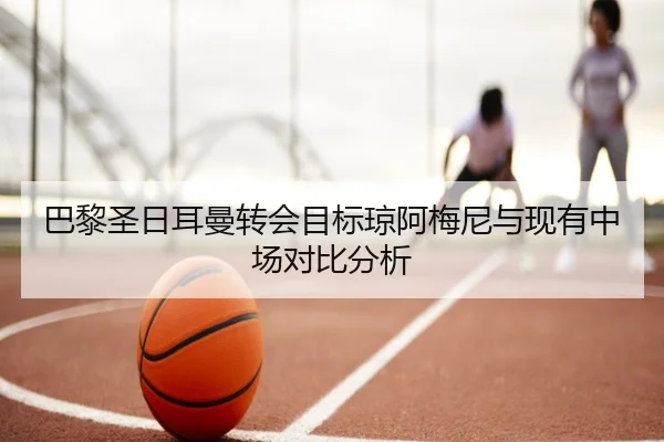 巴黎圣日耳曼转会目标琼阿梅尼与现有中场对比分析